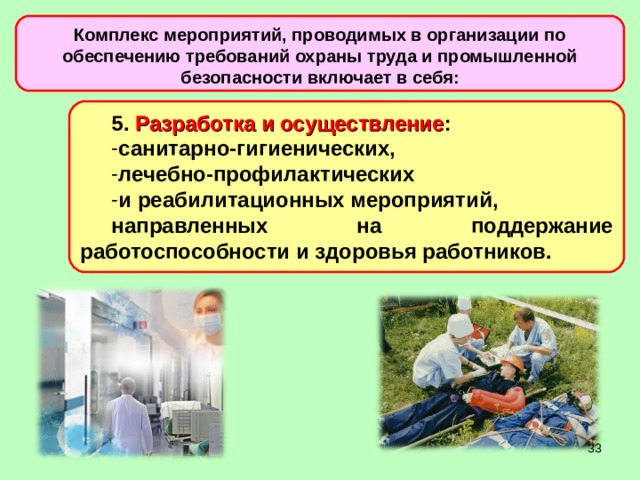 Комплекс мероприятий, проводимых в организации по обеспечению требований охраны труда и промышленной безопасности включает в себя: 5. Разработка и осуществление : санитарно-гигиенических, лечебно-профилактических и реабилитационных мероприятий, направленных на поддержание работоспособности и здоровья работников.  