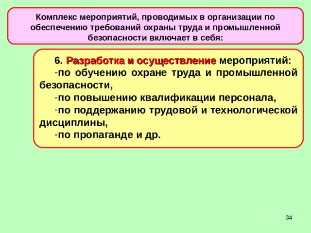 Комплекс мероприятий, проводимых в организации по обеспечению требований охраны труда и промышленной безопасности включает в себя: 6. Разработка и осуществление мероприятий: по обучению охране труда и промышленной безопасности, по повышению квалификации персонала, по поддержанию трудовой и технологической дисциплины, по пропаганде и др.  