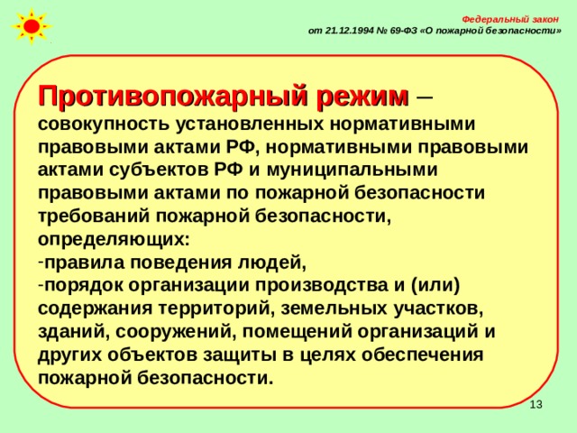 Федеральный закон от 21.12.1994 № 69-ФЗ «О пожарной безопасности» Противопожарный режим – совокупность установленных нормативными правовыми актами РФ, нормативными правовыми актами субъектов РФ и муниципальными правовыми актами по пожарной безопасности требований пожарной безопасности, определяющих: правила поведения людей, порядок организации производства и (или) содержания территорий, земельных участков, зданий, сооружений, помещений организаций и других объектов защиты в целях обеспечения пожарной безопасности.  