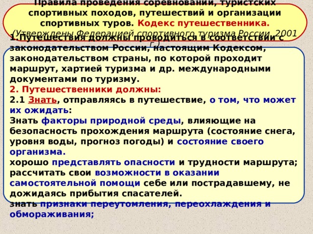 Правила проведения соревнований, туристских спортивных походов, путешествий и организации спортивных туров. Кодекс путешественника. (Утверждены Федерацией спортивного туризма России. 2001 г.) 1.Путешествия должны проводиться в соответствии с законодательством России, настоящим Кодексом, законодательством страны, по которой проходит маршрут, хартией туризма и др. международными документами по туризму. 2. Путешественники должны: 2.1 Знать , отправляясь в путешествие, о том, что может их ожидать : Знать факторы природной среды , влияющие на безопасность прохождения маршрута (состояние снега, уровня воды, прогноз погоды) и состояние своего организма. хорошо представлять опасности и трудности маршрута; рассчитать свои возможности в оказании самостоятельной помощи себе или пострадавшему, не дожидаясь прибытия спасателей. знать признаки переутомления, переохлаждения и обмораживания; 