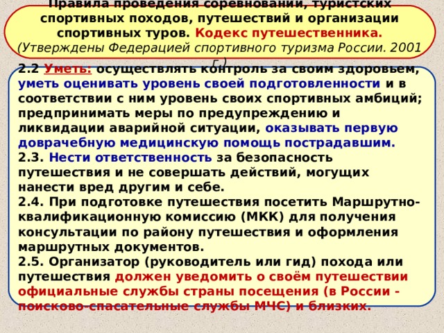 Правила проведения соревнований, туристских спортивных походов, путешествий и организации спортивных туров. Кодекс путешественника. (Утверждены Федерацией спортивного туризма России. 2001 г.) 2.2 Уметь:  осуществлять контроль за своим здоровьем, уметь оценивать уровень своей подготовленности и в соответствии с ним уровень своих спортивных амбиций; предпринимать меры по предупреждению и ликвидации аварийной ситуации, оказывать первую доврачебную медицинскую помощь пострадавшим. 2.3. Нести ответственность за безопасность путешествия и не совершать действий, могущих нанести вред другим и себе. 2.4. При подготовке путешествия посетить Маршрутно-квалификационную комиссию (МКК) для получения консультации по району путешествия и оформления маршрутных документов. 2.5. Организатор (руководитель или гид) похода или путешествия должен уведомить о своём путешествии официальные службы страны посещения (в России - поисково-спасательные службы МЧС) и близких. 
