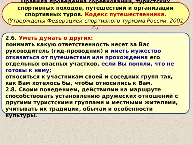 Правила проведения соревнований, туристских спортивных походов, путешествий и организации спортивных туров. Кодекс путешественника. (Утверждены Федерацией спортивного туризма России. 2001 г.)  2.6. Уметь думать о других: понимать какую ответственность несет за Вас руководитель (гид-проводник) и иметь мужество отказаться от путешествия или прохождения его отдельных опасных участков, если Вы поняли, что не готовы к нему; относиться к участникам своей и соседних групп так, как Вам хотелось бы, чтобы относились к Вам. 2.8. Своим поведением, действиями на маршруте способствовать установлению дружеских отношений с другими туристскими группами и местными жителями, учитывать их традиции, обычаи и особенности культуры. 
