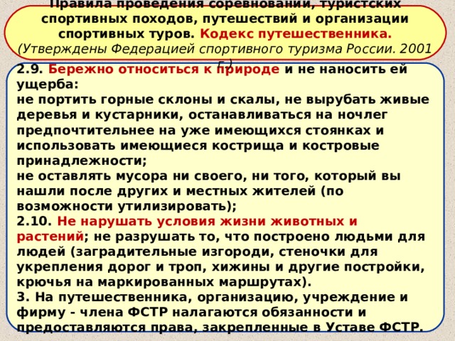 Правила проведения соревнований, туристских спортивных походов, путешествий и организации спортивных туров. Кодекс путешественника. (Утверждены Федерацией спортивного туризма России. 2001 г.) 2.9. Бережно относиться к природе и не наносить ей ущерба: не портить горные склоны и скалы, не вырубать живые деревья и кустарники, останавливаться на ночлег предпочтительнее на уже имеющихся стоянках и использовать имеющиеся кострища и костровые принадлежности; не оставлять мусора ни своего, ни того, который вы нашли после других и местных жителей (по возможности утилизировать); 2.10. Не нарушать условия жизни животных и растений ; не разрушать то, что построено людьми для людей (заградительные изгороди, стеночки для укрепления дорог и троп, хижины и другие постройки, крючья на маркированных маршрутах). 3. На путешественника, организацию, учреждение и фирму - члена ФСТР налагаются обязанности и предоставляются права, закрепленные в Уставе ФСТР. 
