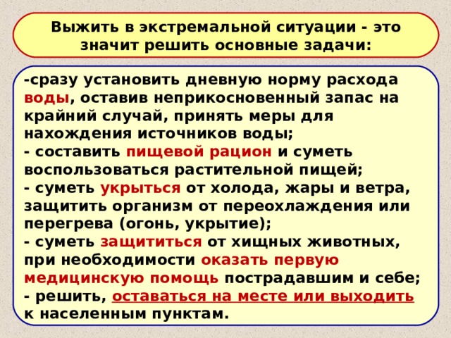 Выжить в экстремальной ситуации - это значит решить основные задачи: -сразу установить дневную норму расхода воды , оставив неприкосновенный запас на крайний случай, принять меры для нахождения источников воды; - составить пищевой рацион и суметь воспользоваться растительной пищей; - суметь укрыться от холода, жары и ветра, защитить организм от переохлаждения или перегрева (огонь, укрытие); - суметь защититься от хищных животных, при необходимости оказать первую медицинскую помощь пострадавшим и себе; - решить, оставаться на месте или выходить к населенным пунктам. 