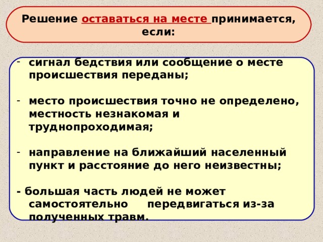 Решение оставаться на месте принимается, если: сигнал бедствия или сообщение о месте происшествия переданы;  место происшествия точно не определено, местность незнакомая и труднопроходимая;  направление на ближайший населенный пункт и расстояние до него неизвестны;  - большая часть людей не может самостоятельно передвигаться из-за полученных травм. 