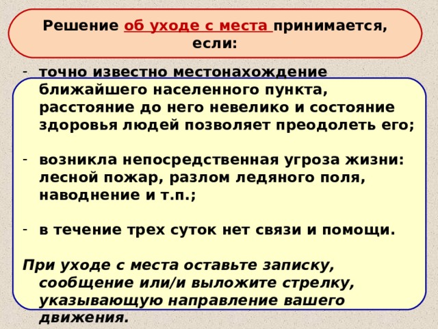 Решение об уходе с места принимается, если: точно известно местонахождение ближайшего населенного пункта, расстояние до него невелико и состояние здоровья людей позволяет преодолеть его;  возникла непосредственная угроза жизни: лесной пожар, разлом ледяного поля, наводнение и т.п.;  в течение трех суток нет связи и помощи.  При уходе с места оставьте записку, сообщение или/и выложите стрелку, указывающую направление вашего движения. 