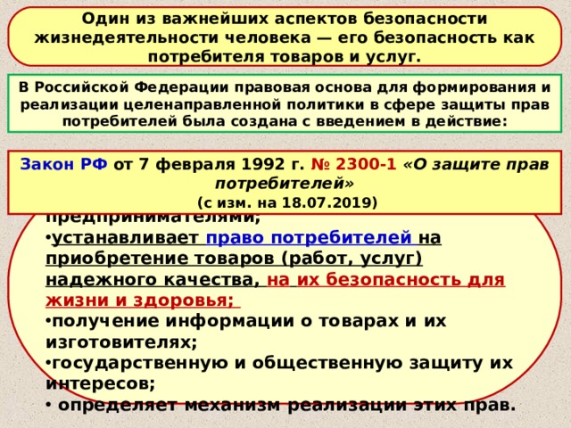 Один из важнейших аспектов безопасности жизнедеятельности человека — его безопасность как потребителя товаров и услуг. В Российской Федерации правовая основа для формирования и реализации целенаправленной политики в сфере защиты прав потребителей была создана с введением в действие: Закон РФ от 7 февраля 1992 г. № 2300-1 «О защите прав потребителей»  (с изм. на 18.07.2019) Закон регулирует: отношения между потребителями и предпринимателями; устанавливает право потребителей на приобретение товаров (работ, услуг) надежного качества, на  их безопасность для жизни и здоровья; получение информации о товарах и их изготовителях; государственную и общественную защиту их интересов;  определяет механизм реализации этих прав. 