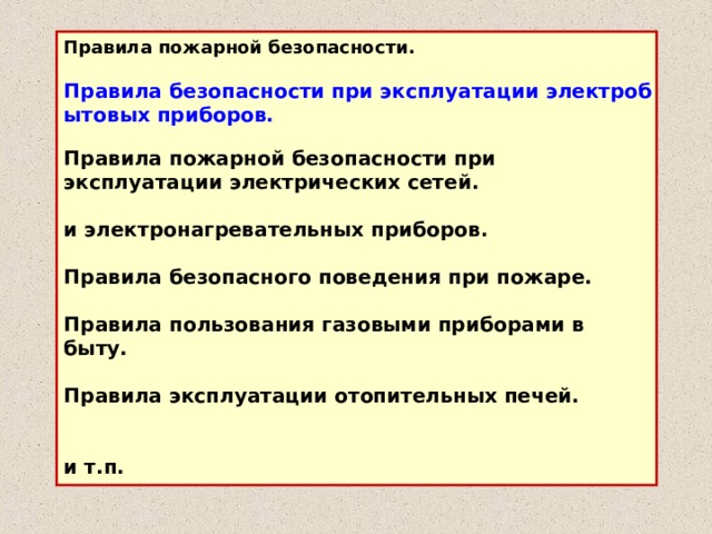 Правила пожарной безопасности.  Правила безопасности при эксплуатации электробы­товых приборов. Правила пожарной безопасности при эксплуатации электрических сетей.  и электронагревательных приборов.  Правила безопасного поведения при пожаре. Правила пользования газовыми приборами в быту. Правила эксплуатации отопительных печей.   и т.п.  
