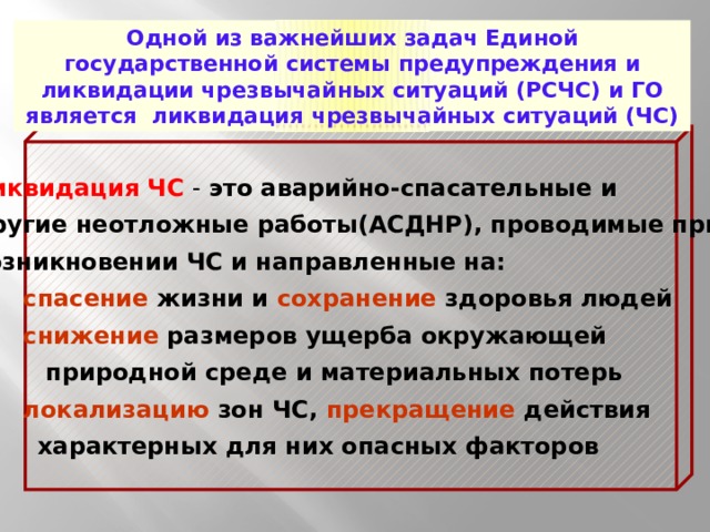 Одной из важнейших задач Единой государственной системы предупреждения и ликвидации чрезвычайных ситуаций (РСЧС) и ГО является ликвидация чрезвычайных ситуаций (ЧС) Ликвидация ЧС  - это аварийно-спасательные и другие неотложные работы(АСДНР), проводимые при возникновении ЧС и направленные на:  спасение жизни и сохранение здоровья людей  снижение размеров ущерба окружающей  природной среде и материальных потерь  локализацию зон ЧС, прекращение действия  характерных для них опасных факторов 