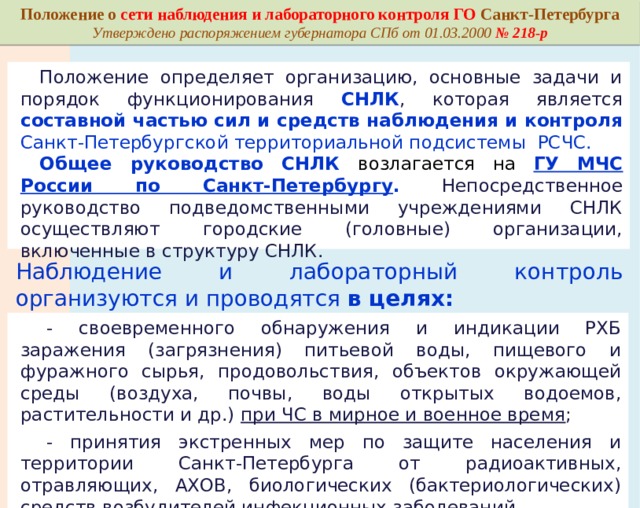 Основными задачами СНЛК являются: а) наблюдение, своевременное обнаружение опасностей возникновения радиоактивного загрязнения, химического и биологического заражения компонентов природной среды, природных и природно-антропогенных объектов (далее - окружающая среда), продовольствия, сырья животного и растительного происхождения, индикация возбудителей инфекционных заболеваний, в том числе общих для человека и животных, патогенных биологических агентов, вызывающих инфекционные болезни человека, животных и поражение растений вредными и особо опасными организмами, а также представление сведений о возникновении возможных опасностей; б) организация и проведение РХБ разведки для обнаружения, установления и обозначения районов (территорий), подвергшихся радиоактивному загрязнению, химическому и биологическому заражению. Постановление Правительства Российской Федерации от 17.10.2019 № 1333 «О порядке функционирования сети наблюдения и лабораторного контроля гражданской обороны и защиты населения» 
