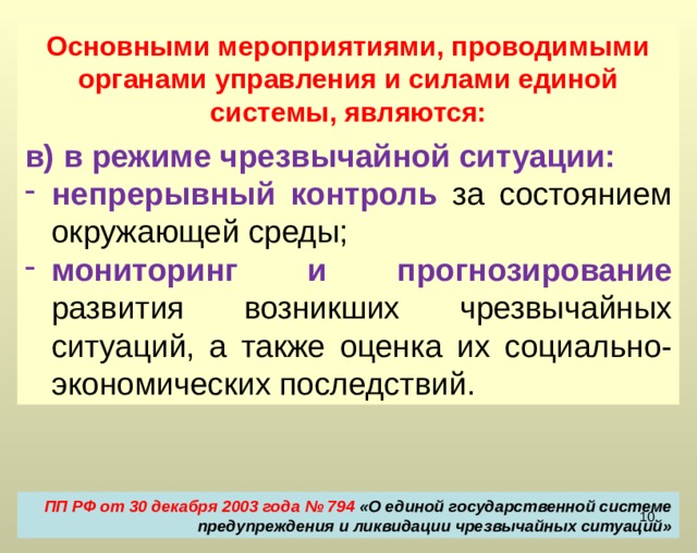 Основными мероприятиями, проводимыми органами управления и силами единой системы, являются: б) в режиме повышенной готовности: усиление контроля  за состоянием окружающей среды; мониторинг  опасных природных явлений и техногенных процессов, способных привести к возникновению чрезвычайных ситуаций; прогнозирование чрезвычайных ситуаций, а также оценка их социально-экономических последствий. ПП РФ от 30 декабря 2003 года № 794 «О единой государственной системе предупреждения и ликвидации чрезвычайных ситуаций»  