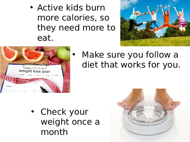 Active kids burn more calories, so they need more to eat. Make sure you follow a diet that works for you. Check your weight once a month 