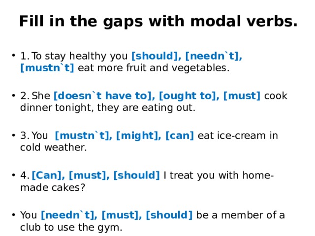 Fill in the gaps with modal verbs.   1.  To stay healthy you [should], [needn`t], [mustn`t] eat more fruit and vegetables. 2.  She [doesn`t have to], [ought to], [must] cook dinner tonight, they are eating out. 3.  You [mustn`t], [might], [can] eat ice-cream in cold weather. 4.  [Can], [must], [should] I treat you with home-made cakes? You [needn`t], [must], [should] be a member of a club to use the gym. 