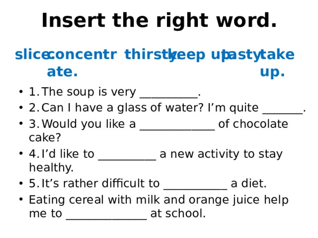 Insert the right word. slice. concentrate. thirsty. keep up. tasty. take up. 1.  The soup is very __________. 2.  Can I have a glass of water? I’m quite _______. 3.  Would you like a _____________ of chocolate cake? 4.  I’d like to __________ a new activity to stay healthy. 5.  It’s rather difficult to ___________ a diet. Eating cereal with milk and orange juice help me to ______________ at school. 