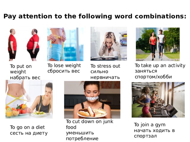 Pay attention to the following word combinations:   To take up an activity To lose weight сбросить вес заняться спортом/хобби To stress out сильно нервничать To put on weight набрать вес To cut down on junk food уменьшить потребление вредной пищи To join a gym начать ходить в спортзал To go on a diet сесть на диету 