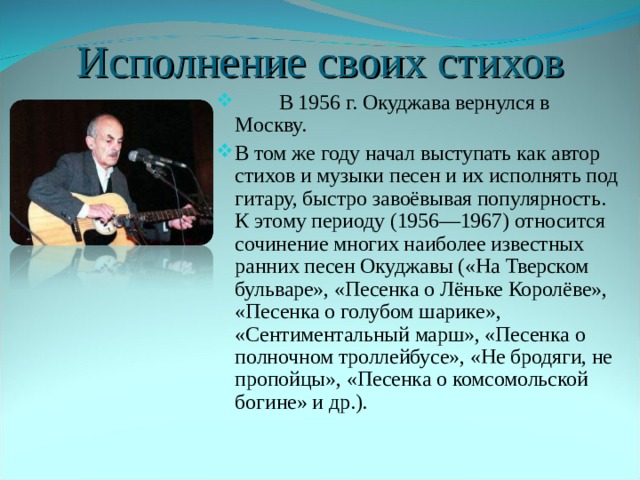 Исполнение  своих  стихов  В 1956 г. Окуджава вернулся в Москву. В том же году начал выступать как автор стихов и музыки песен и их исполнять под гитару, быстро завоёвывая популярность. К этому периоду (1956—1967) относится сочинение многих наиболее известных ранних песен Окуджавы («На Тверском бульваре», «Песенка о Лёньке Королёве», «Песенка о голубом шарике», «Сентиментальный марш», «Песенка о полночном троллейбусе», «Не бродяги, не пропойцы», «Песенка о комсомольской богине» и др.). 