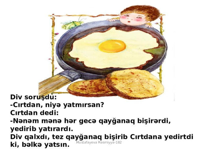 Div soruşdu:  -Cırtdan, niyə yatmırsan?  Cırtdan dedi:  -Nənəm mənə hər gecə qayğanaq bişirərdi, yedirib yatırardı.  Div qalxdı, tez qayğanaq bişirib Cırtdana yedirtdi ki, bəlkə yatsın. Mustafayeva Rəsmiyyə-182 