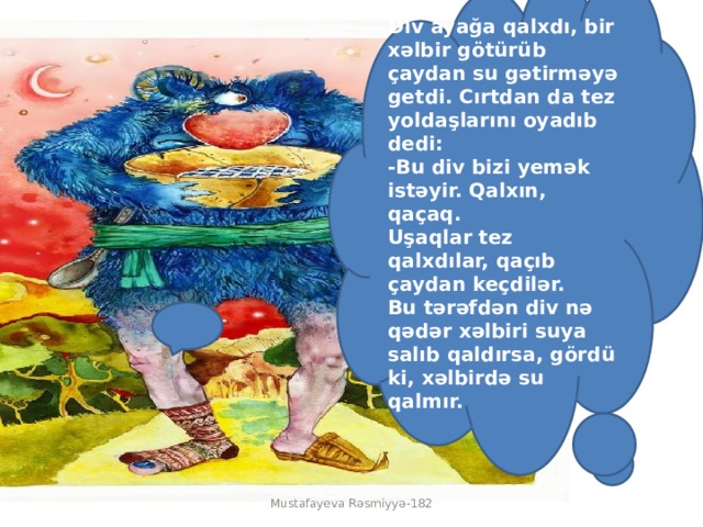 Div ayağa qalxdı, bir xəlbir götürüb çaydan su gətirməyə getdi. Cırtdan da tez yoldaşlarını oyadıb dedi:  -Bu div bizi yemək istəyir. Qalxın, qaçaq.  Uşaqlar tez qalxdılar, qaçıb çaydan keçdilər.  Bu tərəfdən div nə qədər xəlbiri suya salıb qaldırsa, gördü ki, xəlbirdə su qalmır.   Mustafayeva Rəsmiyyə-182 