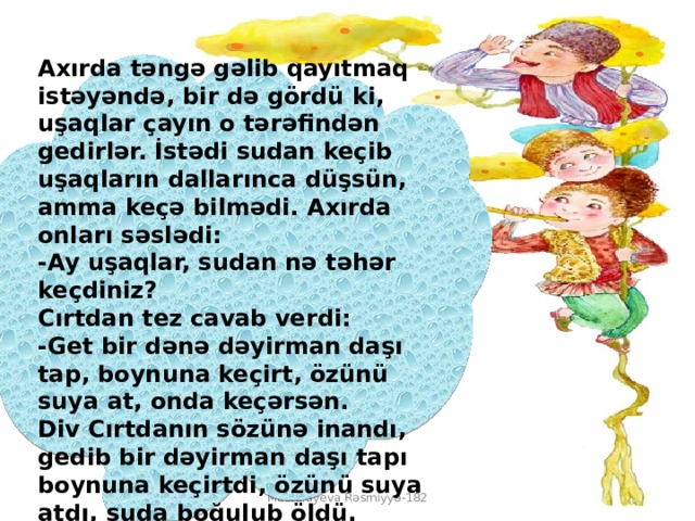 Axırda təngə gəlib qayıtmaq istəyəndə, bir də gördü ki, uşaqlar çayın o tərəfindən gedirlər. İstədi sudan keçib uşaqların dallarınca düşsün, amma keçə bilmədi. Axırda onları səslədi:  -Ay uşaqlar, sudan nə təhər keçdiniz?  Cırtdan tez cavab verdi:  -Get bir dənə dəyirman daşı tap, boynuna keçirt, özünü suya at, onda keçərsən.  Div Cırtdanın sözünə inandı, gedib bir dəyirman daşı tapı boynuna keçirtdi, özünü suya atdı, suda boğulub öldü. Mustafayeva Rəsmiyyə-182 