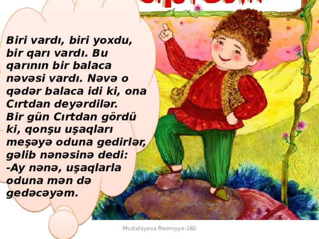  Biri vardı, biri yoxdu, bir qarı vardı. Bu qarının bir balaca nəvəsi vardı. Nəvə o qədər balaca idi ki, ona Cırtdan deyərdilər.  Bir gün Cırtdan gördü ki, qonşu uşaqları meşəyə oduna gedirlər, gəlib nənəsinə dedi:  -Ay nənə, uşaqlarla oduna mən də gedəcəyəm.  Mustafayeva Rəsmiyyə-182 