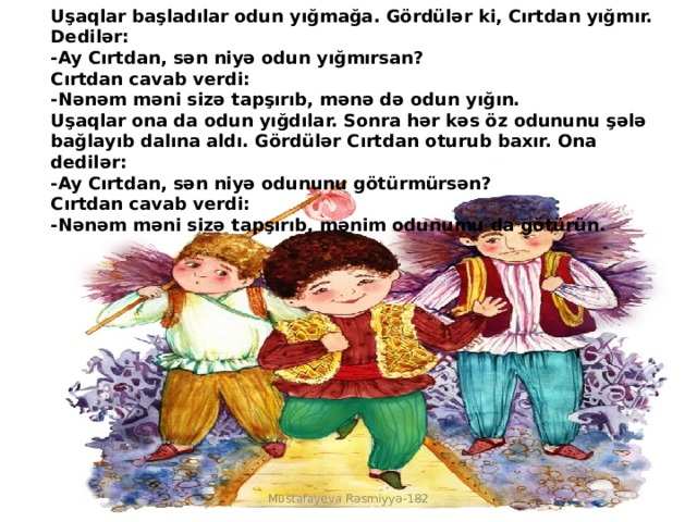 Uşaqlar başladılar odun yığmağa. Gördülər ki, Cırtdan yığmır. Dedilər:  -Ay Cırtdan, sən niyə odun yığmırsan?  Cırtdan cavab verdi:  -Nənəm məni sizə tapşırıb, mənə də odun yığın.  Uşaqlar ona da odun yığdılar. Sonra hər kəs öz odununu şələ bağlayıb dalına aldı. Gördülər Cırtdan oturub baxır. Ona dedilər:  -Ay Cırtdan, sən niyə odununu götürmürsən?  Cırtdan cavab verdi:  -Nənəm məni sizə tapşırıb, mənim odunumu da götürün. Mustafayeva Rəsmiyyə-182 