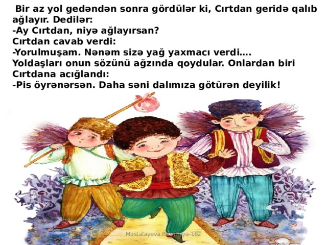   Bir az yol gedəndən sonra gördülər ki, Cırtdan geridə qalıb ağlayır. Dedilər:  -Ay Cırtdan, niyə ağlayırsan?  Cırtdan cavab verdi:  -Yorulmuşam. Nənəm sizə yağ yaxmacı verdi….  Yoldaşları onun sözünü ağzında qoydular. Onlardan biri Cırtdana acığlandı:  -Pis öyrənərsən. Daha səni dalımıza götürən deyilik! Mustafayeva Rəsmiyyə-182 