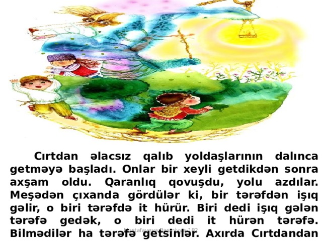  Cırtdan əlacsız qalıb yoldaşlarının dalınca getməyə başladı. Onlar bir xeyli getdikdən sonra axşam oldu. Qaranlıq qovuşdu, yolu azdılar. Meşədən çıxanda gördülər ki, bir tərəfdən işıq gəlir, o biri tərəfdə it hürür. Biri dedi işıq gələn tərəfə gedək, o biri dedi it hürən tərəfə. Bilmədilər ha tərəfə getsinlər. Axırda Cırtdandan soruşdular : Mustafayeva Rəsmiyyə-182 