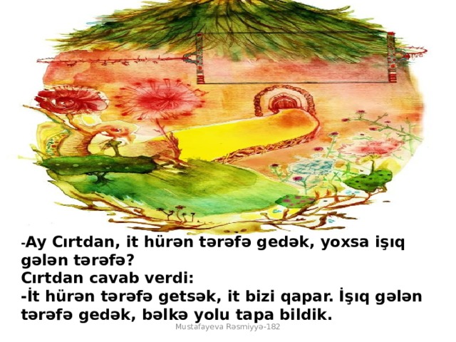 - Ay Cırtdan, it hürən tərəfə gedək, yoxsa işıq gələn tərəfə?  Cırtdan cavab verdi:  -İt hürən tərəfə getsək, it bizi qapar. İşıq gələn tərəfə gedək, bəlkə yolu tapa bildik. Mustafayeva Rəsmiyyə-182 