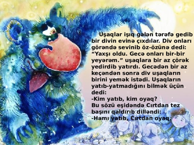  Uşaqlar işıq gələn tərəfə gedib bir divin evinə çıxdılar. Div onları görəndə sevinib öz-özünə dedi: “Yaxşı oldu. Gecə onları bir-bir yeyərəm.” uşaqlara bir az çörək yedirdib yatırdı. Gecədən bir az keçəndən sonra div uşaqların birini yemək istədi. Uşaqların yatıb-yatmadığını bilmək üçün dedi:  -Kim yatıb, kim oyaq?  Bu sözü eşidəndə Cırtdan tez başını qaldırıb dilləndi:  -Hamı yatıb, Cırtdan oyaq. Mustafayeva Rəsmiyyə-182 