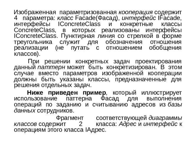  Изображенная параметризованная  кооперация  содержит 4 параметра:  класс  Facade(Фасад),  интерфейс  IFacade, интерфейсы IConcreteClass и конкретные классы ConcreteClass, в которых реализованы интерфейсы IConcreteClass. Пунктирная линия со стрелкой в форме треугольника служит для обозначения отношения реализации (не путать с отношением обобщения классов).  При решении конкретных задач проектирования данный  паттерн  может быть конкретизирован. В этом случае вместо параметров изображенной кооперации должны быть указаны классы, предназначенные для решения отдельных задач.  Ниже приведен пример , который иллюстрирует использование паттерна Фасад для выполнения операций по заданию и считыванию адресов из  базы данных  сотрудников.  Фрагмент соответствующей  диаграммы классов  содержит 2 класса:  Адрес  и  интерфейс  к операциям этого класса IАдрес. 