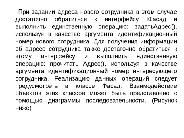  При задании адреса нового сотрудника в этом случае достаточно обратиться к интерфейсу IФасад и выполнить единственную операцию: задатьАдрес(), используя в качестве аргумента идентификационный номер нового сотрудника. Для получения информации об адресе сотрудника также достаточно обратиться к этому интерфейсу и выполнить единственную операцию: прочитать Адрес(), используя в качестве аргумента идентификационный номер интересующего сотрудника. Реализацию данных операций следует предусмотреть в классе Фасад. Взаимодействие объектов этих классов может быть представлено с помощью диаграммы последовательности. (Рисунок ниже) 