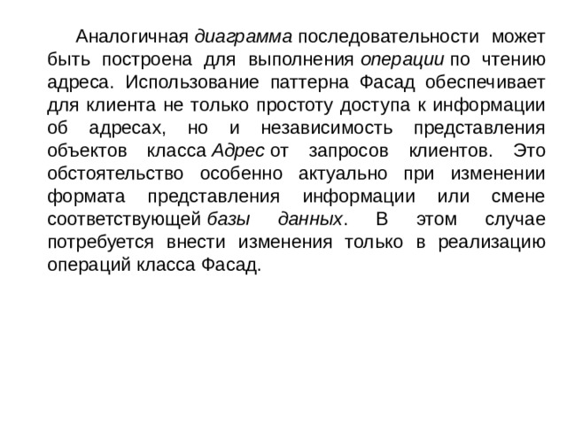  Аналогичная  диаграмма  последовательности может быть построена для выполнения  операции  по чтению адреса. Использование паттерна Фасад обеспечивает для клиента не только простоту доступа к информации об адресах, но и независимость представления объектов класса  Адрес  от запросов клиентов. Это обстоятельство особенно актуально при изменении формата представления информации или смене соответствующей  базы данных . В этом случае потребуется внести изменения только в реализацию операций класса Фасад. 
