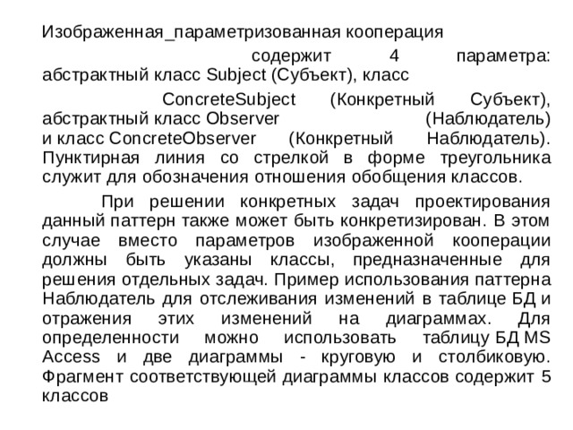  Изображенная_параметризованная кооперация  содержит 4 параметра: абстрактный класс Subject (Субъект), класс   ConcreteSubject (Конкретный Субъект), абстрактный класс Observer (Наблюдатель) и класс ConcreteObserver (Конкретный Наблюдатель). Пунктирная линия со стрелкой в форме треугольника служит для обозначения отношения обобщения классов.  При решении конкретных задач проектирования данный паттерн также может быть конкретизирован. В этом случае вместо параметров изображенной кооперации должны быть указаны классы, предназначенные для решения отдельных задач. Пример использования паттерна Наблюдатель для отслеживания изменений в таблице БД и отражения этих изменений на диаграммах. Для определенности можно использовать таблицу БД MS Access и две диаграммы - круговую и столбиковую. Фрагмент соответствующей диаграммы классов содержит 5 классов 