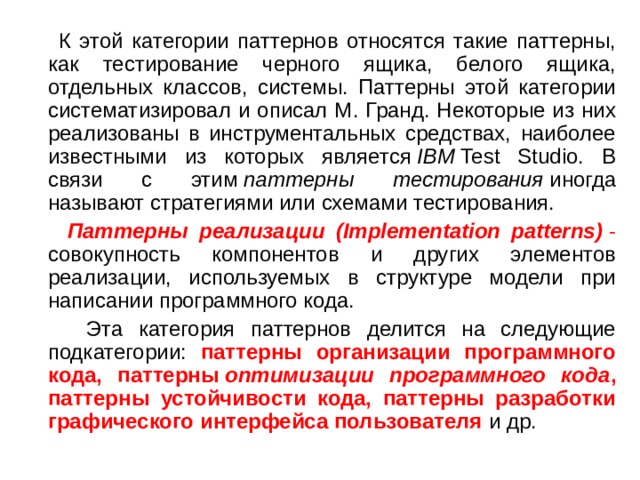  К этой категории паттернов относятся такие паттерны, как тестирование черного ящика, белого ящика, отдельных классов, системы. Паттерны этой категории систематизировал и описал М. Гранд. Некоторые из них реализованы в инструментальных средствах, наиболее известными из которых является  IBM  Test Studio. В связи с этим  паттерны тестирования  иногда называют стратегиями или схемами тестирования.  Паттерны реализации (Implementation patterns)  - совокупность компонентов и других элементов реализации, используемых в структуре модели при написании программного кода.  Эта категория паттернов делится на следующие подкатегории: паттерны организации программного кода, паттерны  оптимизации программного кода , паттерны устойчивости кода, паттерны разработки графического интерфейса пользователя и др. 