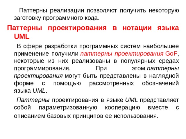  Паттерны реализации позволяют получить некоторую заготовку программного кода . Паттерны проектирования в нотации языка UML  В сфере разработки программных систем наибольшее применение получили  паттерны проектирования  GoF , некоторые из них реализованы в популярных средах программирования. При этом  паттерны проектирования  могут быть представлены в наглядной форме с помощью рассмотренных обозначений языка  UML .  Паттерны проектирования в языке  UML  представляет собой параметризованную кооперацию вместе с описанием базовых принципов ее использования.  