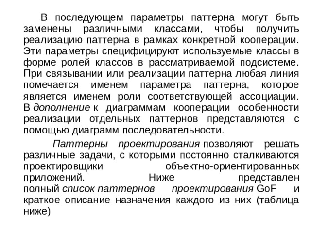  В последующем параметры паттерна могут быть заменены различными классами, чтобы получить реализацию паттерна в рамках конкретной кооперации. Эти параметры специфицируют используемые классы в форме ролей классов в рассматриваемой подсистеме. При связывании или реализации паттерна любая линия помечается именем параметра паттерна, которое является именем роли соответствующей ассоциации. В  дополнение  к диаграммам кооперации особенности реализации отдельных паттернов представляются с помощью диаграмм последовательности.  Паттерны проектирования  позволяют решать различные задачи, с которыми постоянно сталкиваются проектировщики объектно-ориентированных приложений. Ниже представлен полный  список   паттернов проектирования  GoF и краткое описание назначения каждого из них (таблица ниже) 