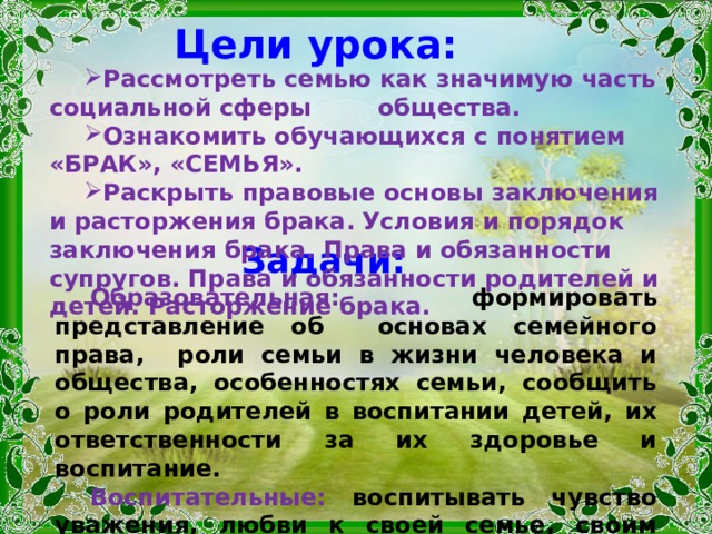 Цели урока: Рассмотреть семью как значимую часть социальной сферы общества. Ознакомить обучающихся с понятием «БРАК», «СЕМЬЯ». Раскрыть правовые основы заключения и расторжения брака.  Условия и порядок заключения брака. Права и обязанности супругов. Права и обязанности родителей и детей. Расторжение брака. Задачи: Образовательная: формировать представление об основах семейного права, роли семьи в жизни человека и общества, особенностях семьи, сообщить о роли родителей в воспитании детей, их ответственности за их здоровье и воспитание. Воспитательные: воспитывать чувство уважения, любви к своей семье, своим ближним, воспитывать чувство ответственности перед своими близкими людьми   