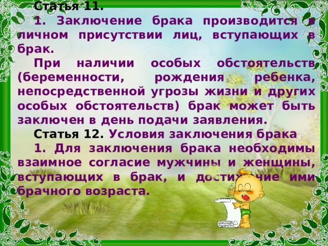 Статья 11.   1. Заключение брака производится в личном присутствии лиц, вступающих в брак. При наличии особых обстоятельств (беременности, рождения ребенка, непосредственной угрозы жизни и других особых обстоятельств) брак может быть заключен в день подачи заявления.  Статья 12.  Условия заключения брака 1. Для заключения брака необходимы взаимное согласие мужчины и женщины, вступающих в брак, и достижение ими брачного возраста.  