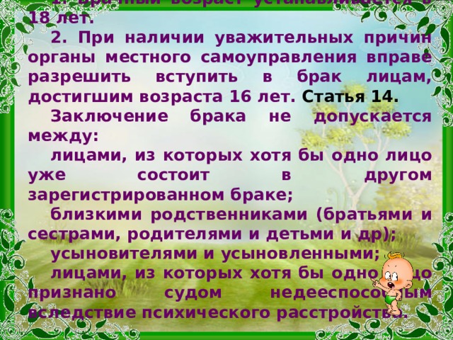 Статья 13.  1. Брачный возраст устанавливается в 18 лет. 2. При наличии уважительных причин органы местного самоуправления вправе разрешить вступить в брак лицам, достигшим возраста 16 лет. Статья 14.  Заключение брака не допускается между: лицами, из которых хотя бы одно лицо уже состоит в другом зарегистрированном браке; близкими родственниками (братьями и сестрами, родителями и детьми и др); усыновителями и усыновленными; лицами, из которых хотя бы одно лицо признано судом недееспособным вследствие психического расстройства.  