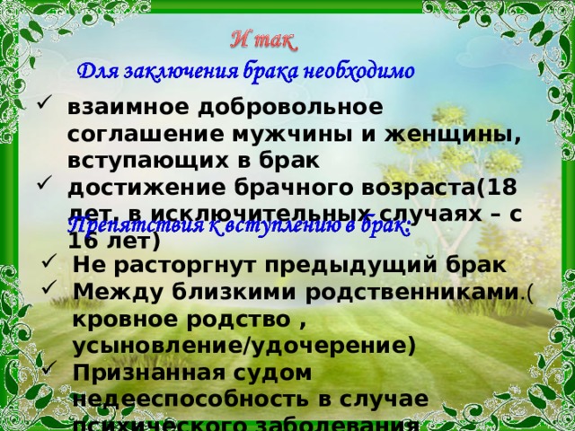 взаимное добровольное соглашение мужчины и женщины, вступающих в брак достижение брачного возраста(18 лет, в исключительных случаях – с 16 лет) Не расторгнут предыдущий брак Между близкими родственниками .( кровное родство , усыновление/удочерение) Признанная судом недееспособность в случае психического заболевания Не расторгнут предыдущий брак Между близкими родственниками .( кровное родство , усыновление/удочерение) Признанная судом недееспособность в случае психического заболевания 