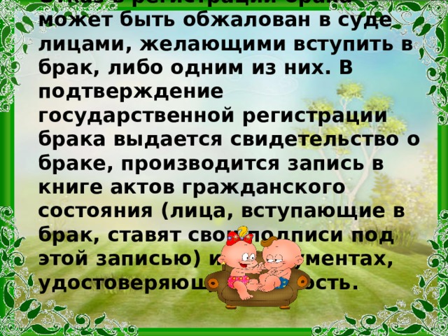 Отказ в регистрации брака может быть обжалован в суде лицами, желающими вступить в брак, либо одним из них. В подтверждение государственной регистрации брака выдается свидетельство о браке, производится запись в книге актов гражданского состояния (лица, вступающие в брак, ставят свои подписи под этой записью) и в документах, удостоверяющих личность. 