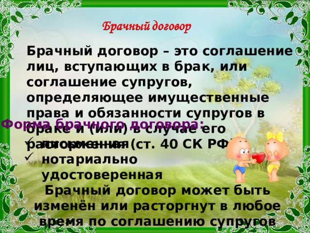 Брачный договор – это соглашение лиц, вступающих в брак, или соглашение супругов, определяющее имущественные права и обязанности супругов в браке и (или) в случае его расторжения (ст. 40 СК РФ). Форма брачного договора: письменная нотариально удостоверенная Брачный договор может быть изменён или расторгнут в любое время по соглашению супругов 