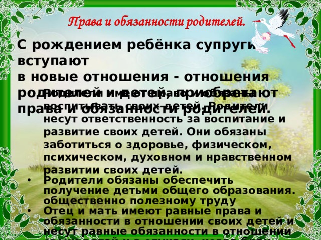 С рождением ребёнка супруги вступают в новые отношения - отношения родителей и детей, приобретают права и обязанности родителей. Родители имеют право и обязаны воспитывать своих детей. Родители несут ответственность за воспитание и развитие своих детей. Они обязаны заботиться о здоровье, физическом, психическом, духовном и нравственном развитии своих детей. Родители обязаны обеспечить получение детьми общего образования. общественно полезному труду Отец и мать имеют равные права и обязанности в отношении своих детей и несут равные обязанности в отношении своих детей и в случаях, когда брак расторгнут. Родитель, проживающий отдельно от детей, имеет право общаться с ними и обязан принимать участие в их воспитании 