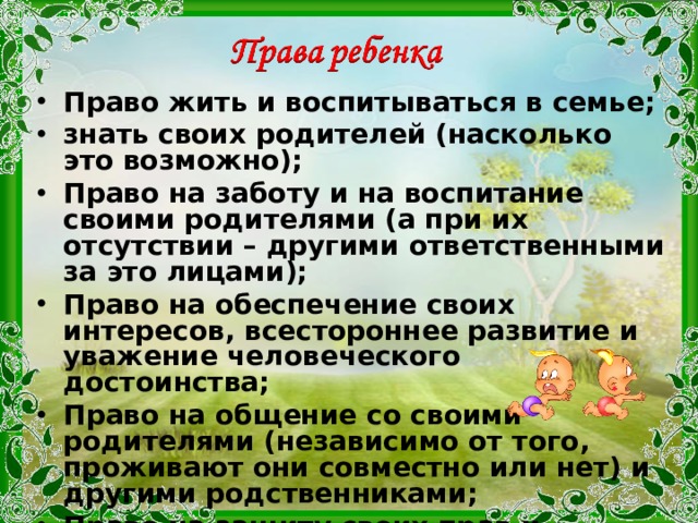 Право жить и воспитываться в семье; знать своих родителей (насколько это возможно); Право на заботу и на воспитание своими родителями (а при их отсутствии – другими ответственными за это лицами); Право на обеспечение своих интересов, всестороннее развитие и уважение человеческого достоинства; Право на общение со своими родителями (независимо от того, проживают они совместно или нет) и другими родственниками; Право на защиту своих прав и интересов; Право на получение содержания; Право собственности на принадлежащее ему имущество. 