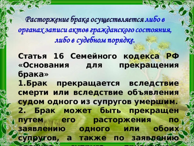 Статья 16 Семейного кодекса РФ «Основания для прекращения брака» Брак прекращается вследствие смерти или вследствие объявления судом одного из супругов умершим.  Брак может быть прекращен путем его расторжения по заявлению одного или обоих супругов, а также по заявлению опекуна супруга, признанного судом недееспособным. 