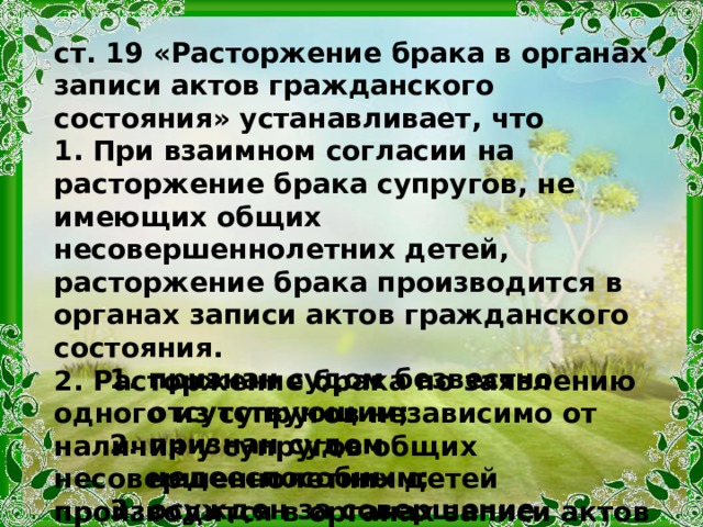 ст. 19 «Расторжение брака в органах записи актов гражданского состояния» устанавливает, что 1. При взаимном согласии на расторжение брака супругов, не имеющих общих несовершеннолетних детей, расторжение брака производится в органах записи актов гражданского состояния. 2. Расторжение брака по заявлению одного из супругов независимо от наличия у супругов общих несовершеннолетних детей производится в органах записи актов гражданского состояния, если другой супруг: признан судом безвестно отсутствующим; признан судом недееспособным; осужден за совершение преступления к лишению свободы на срок свыше трех лет. 