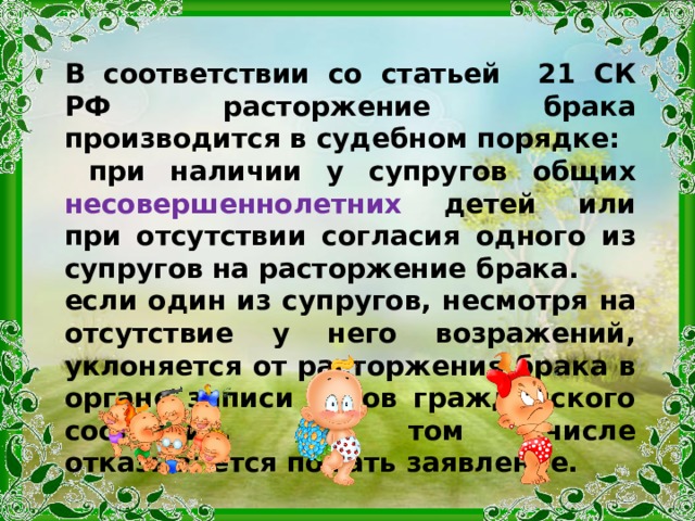 В соответствии со статьей 21 СК РФ расторжение брака производится в судебном порядке:  при наличии у супругов общих несовершеннолетних детей или при отсутствии согласия одного из супругов на расторжение брака. если один из супругов, несмотря на отсутствие у него возражений, уклоняется от расторжения брака в органе записи актов гражданского состояния, в том числе отказывается подать заявление. 