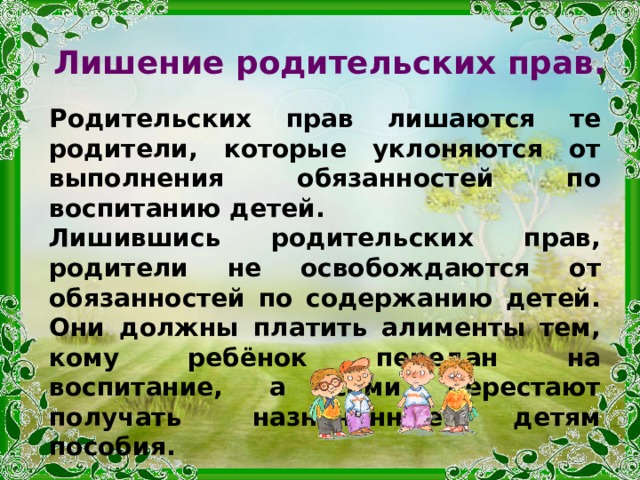 Лишение родительских прав. Родительских прав лишаются те родители, которые уклоняются от выполнения обязанностей по воспитанию детей. Лишившись родительских прав, родители не освобождаются от обязанностей по содержанию детей. Они должны платить алименты тем, кому ребёнок передан на воспитание, а сами перестают получать назначенные детям пособия. 