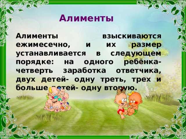 Алименты Алименты взыскиваются ежимесечно, и их размер устанавливается в следующем порядке: на одного ребёнка- четверть заработка ответчика, двух детей- одну треть, трех и больше детей- одну вторую. 