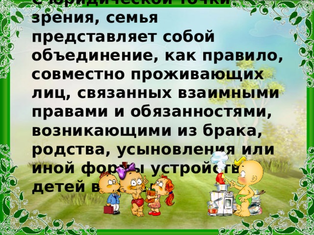 С юридической точки зрения, семья представляет собой объединение, как правило, совместно проживающих лиц, связанных взаимными правами и обязанностями, возникающими из брака, родства, усыновления или иной формы устройства детей в семью. 